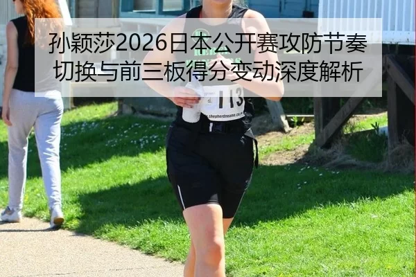 孙颖莎2026日本公开赛攻防节奏切换与前三板得分变动深度解析